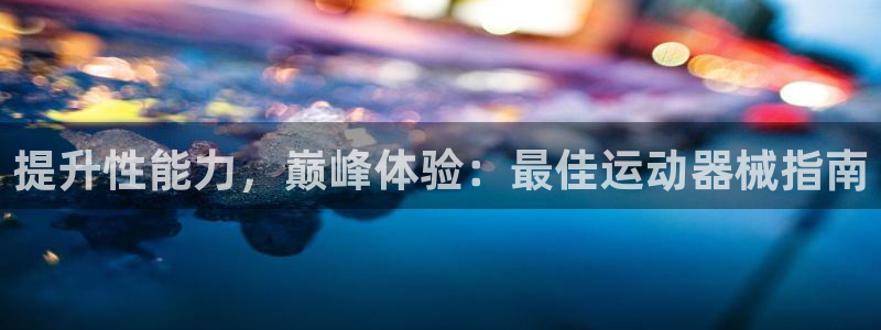 尊龙凯时网站首页手机登录：提升性能力，巅峰体验：最佳