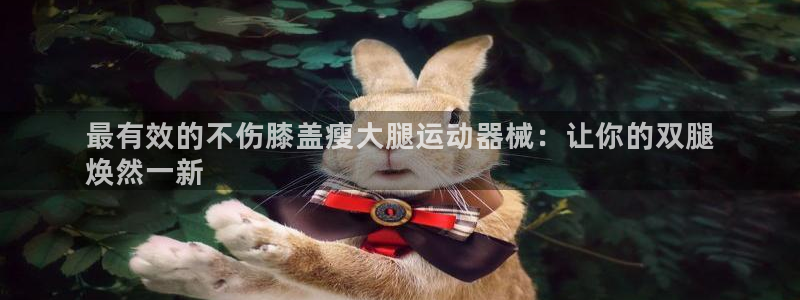 尊龙凯时下载官方正版：最有效的不伤膝盖瘦大腿运动器械：让你的