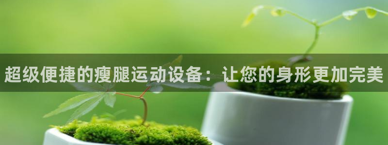 尊龙凯时品牌介绍：超级便捷的瘦腿运动设备：让您的身形更加完美